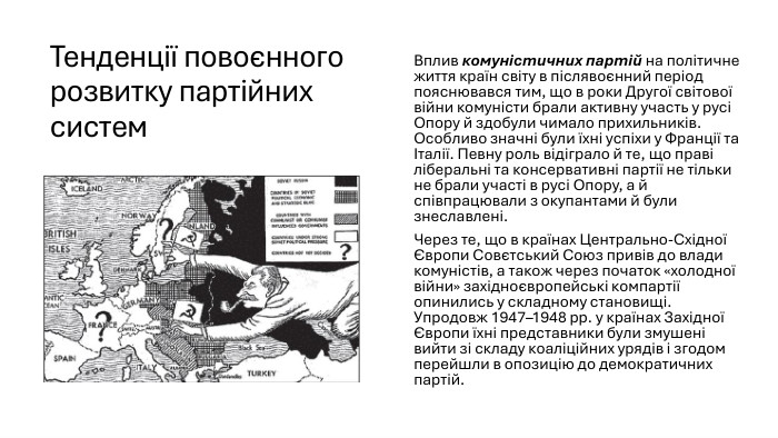 Тенденції повоєнного розвитку партійних систем. Вплив комуністичних партій на політичне життя країн світу в післявоєнний період пояснювався тим, що в роки Другої світової війни комуністи брали активну участь у русі Опору й здобули чимало прихильників. Особливо значні були їхні успіхи у Франції та Італії. Певну роль відіграло й те, що праві ліберальні та консервативні партії не тільки не брали участі в русі Опору, а й співпрацювали з окупантами й були знеславлені. Через те, що в країнах Центрально-Східної Європи Совєтський Союз привів до влади комуністів, а також через початок «холодної війни» західноєвропейські компартії опинились у складному становищі. Упродовж 1947–1948 рр. у країнах Західної Європи їхні представники були змушені вийти зі складу коаліційних урядів і згодом перейшли в опозицію до демократичних партій.