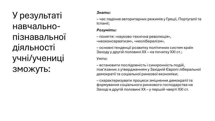 У результаті навчально-пізнавальної діяльності учні/учениці зможуть: Знати:– час падіння авторитарних режимів у Греції, Португалії та Іспанії;Розуміти:– поняття: «науково-технічна революція», «неоконсерватизм», «неолібералізм»,– основні тенденції розвитку політичних систем країн Заходу у другій половині ХХ – на початку ХХІ ст.;Уміти:– встановити послідовність і синхронність подій, пов’язаних з утвердженням у Західній Європі ліберальної демократії та соціальної ринкової економіки;– схарактеризувати процеси зміцнення демократії та формування соціального ринкового господарства на Заході в другій половині ХХ – у першій чверті ХХІ ст.