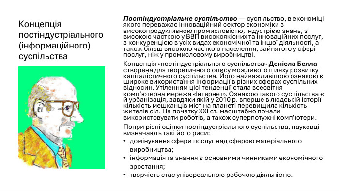 Концепція постіндустріального (інформаційного) суспільства. Постіндустріальне суспільство — суспільство, в економіці якого переважає інноваційний сектор економіки з високопродуктивною промисловістю, індустрією знань, з високою часткою у ВВП високоякісних та інноваційних послуг, з конкуренцією в усіх видах економічної та іншої діяльності, а також більш високою часткою населення, зайнятого у сфері послуг, ніж у промисловому виробництві. Концепція «постіндустріального суспільства» Деніела Белла створена для теоретичного опису можливого шляху розвитку капіталістичного суспільства. Його найважливішою ознакою є широке використання інформації в різних сферах суспільних відносин. Утіленням цієї тенденції стала всесвітня комп’ютерна мережа «Інтернет». Ознакою такого суспільства є й урбанізація, завдяки якій у 2010 р. вперше в людській історії кількість мешканців міст на планеті перевищила кількість жителів сіл. На початку XXI ст. масштабно почали використовувати роботів, а також суперпотужні комп’ютери. Попри різні оцінки постіндустріального суспільства, науковці визначають такі його риси:домінування сфери послуг над сферою матеріального виробництва;інформація та знання є основними чинниками економічного зростання;творчість стає універсальною робочою діяльністю.