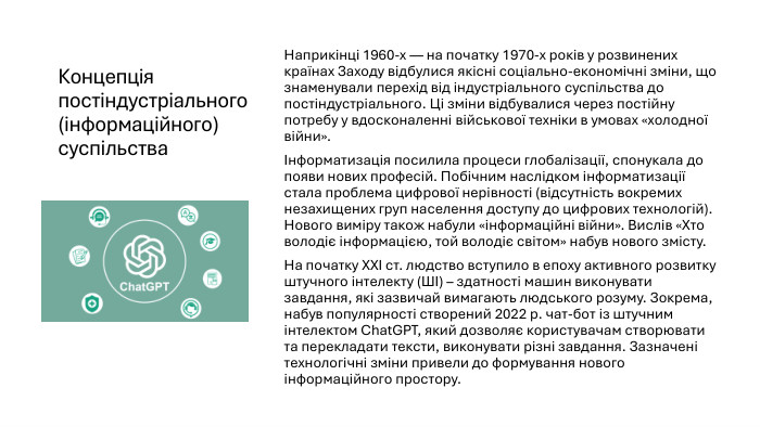 Концепція постіндустріального (інформаційного) суспільства. Наприкінці 1960-х — на початку 1970-х років у розвинених країнах Заходу відбулися якісні соціально-економічні зміни, що знаменували перехід від індустріального суспільства до постіндустріального. Ці зміни відбувалися через постійну потребу у вдосконаленні військової техніки в умовах «холодної війни».Інформатизація посилила процеси глобалізації, спонукала до появи нових професій. Побічним наслідком інформатизації стала проблема цифрової нерівності (відсутність вокремих незахищених груп населення доступу до цифрових технологій). Нового виміру також набули «інформаційні війни». Вислів «Хто володіє інформацією, той володіє світом» набув нового змісту. На початку ХХІ ст. людство вступило в епоху активного розвитку штучного інтелекту (ШІ) – здатності машин виконувати завдання, які зазвичай вимагають людського розуму. Зокрема, набув популярності створений 2022 р. чат-бот із штучним інтелектом Chat. GPT, який дозволяє користувачам створювати та перекладати тексти, виконувати різні завдання. Зазначені технологічні зміни привели до формування нового інформаційного простору.