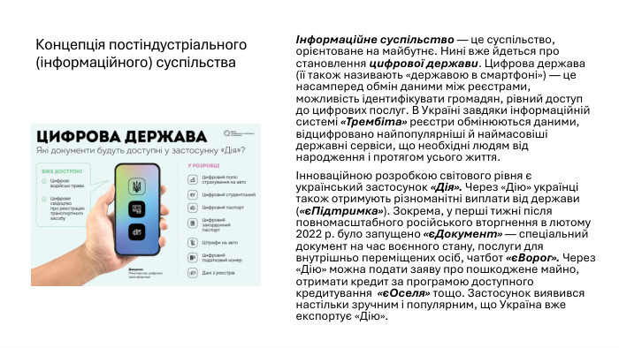 Концепція постіндустріального (інформаційного) суспільстваІнформаційне суспільство — це суспільство, орієнтоване на майбутнє. Нині вже йдеться про становлення цифрової держави. Цифрова держава (її також називають «державою в смартфоні») — це насамперед обмін даними між реєстрами, можливість ідентифікувати громадян, рівний доступ до цифрових послуг. В Україні завдяки інформаційній системі «Трембіта» реєстри обмінюються даними, відцифровано найпопулярніші й наймасовіші державні сервіси, що необхідні людям від народження і протягом усього життя.Інноваційною розробкою світового рівня є український застосунок «Дія». Через «Дію» українці також отримують різноманітні виплати від держави («єПідтримка»). Зокрема, у перші тижні після повномасштабного російського вторгнення в лютому 2022 р. було запущено «єДокумент» — спеціальний документ на час воєнного стану, послуги для внутрішньо переміщених осіб, чатбот «єВорог». Через «Дію» можна подати заяву про пошкоджене майно, отримати кредит за програмою доступного кредитування «єОселя» тощо. Застосунок виявився настільки зручним і популярним, що Україна вже експортує «Дію».