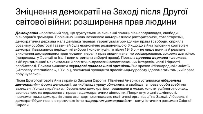 Зміцнення демократії на Заході після Другої світової війни: розширення прав людини. Демократія – політичний лад, що ґрунтується на визнанні принципів народовладдя, свободи і рівноправ’я громадян. Порівняно іншою можливою альтернативою (авторитаризм, тоталітаризм), демократична держава мала декілька переваг: гарантувалагромадянам права і свободи, сприяла розвитку особистості і зазвичай була економічно розвиненішою. Якщо до війни головним критерієм демократії вважались періодичні вибори і конституція, то після 1945 р. – не лише вони, а й реальне виконання декларованих прав людини, перелік прав людини значно розширювався, зокрема для жінок (наприклад, у Франції та Італії вони отримали виборчі права). Постала правова держава – держава, якій притаманний максимальний політично-правовий захист законних інтересів, честі і гідності особистості. Почали виникати неурядові правозахисні організації на зразок «Міжнародної амністії» («Amnesty International», 1961 р.), покликані провадити просвітницьку роботу і допомагати тим, чиї права порушувались. Після Другої світової війни в країнах Західної Європи і Північної Америки усталилася ліберальна демократія – форма демократії, за якої влада уряду обмежена, а свобода та права особи всебічно захищені. Уряди в країнах з ліберальною демократією працювали в межах конституційного порядку, заснованого на верховенстві права та демократичних цінностях. Попри внутрішні відмінності, парламентська демократія стала стандартною моделлю політичної організації на Заході. Ліберальні демократії були повною протилежністю «народним демократіям» – комуністичним режимам Східної Європи.