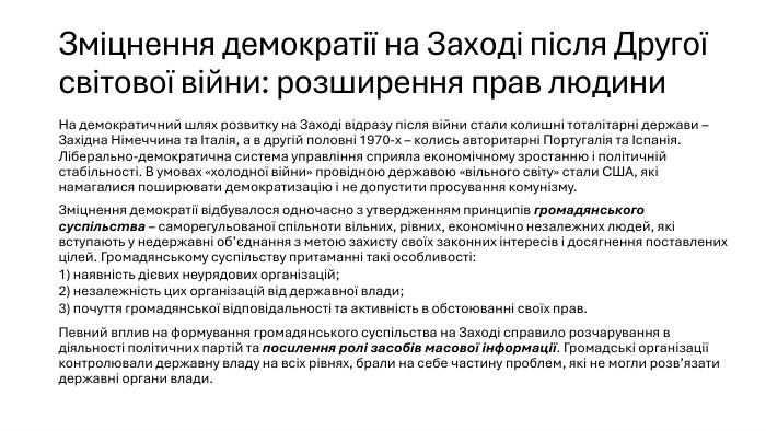 Зміцнення демократії на Заході після Другої світової війни: розширення прав людини. На демократичний шлях розвитку на Заході відразу після війни стали колишні тоталітарні держави – Західна Німеччина та Італія, а в другій половні 1970-х – колись авторитарні Португалія та Іспанія. Ліберально-демократична система управління сприяла економічному зростанню і політичній стабільності. В умовах «холодної війни» провідною державою «вільного світу» стали США, які намагалися поширювати демократизацію і не допустити просування комунізму. Зміцнення демократії відбувалося одночасно з утвердженням принципів громадянського суспільства – саморегульованої спільноти вільних, рівних, економічно незалежних людей, які вступають у недержавні об’єднання з метою захисту своїх законних інтересів і досягнення поставлених цілей. Громадянському суспільству притаманні такі особливості: 1) наявність дієвих неурядових організацій; 2) незалежність цих організацій від державної влади; 3) почуття громадянської відповідальності та активність в обстоюванні своїх прав. Певний вплив на формування громадянського суспільства на Заході справило розчарування в діяльності політичних партій та посилення ролі засобів масової інформації. Громадські організації контролювали державну владу на всіх рівнях, брали на себе частину проблем, які не могли розв’язати державні органи влади.
