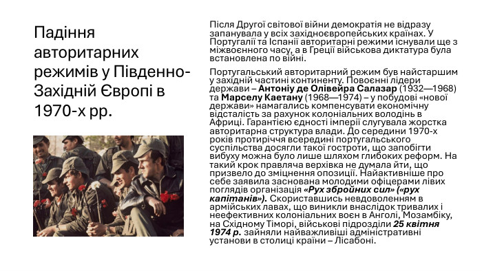 Падіння авторитарних режимів у Південно-Західній Європі в 1970-х рр. Після Другої світової війни демократія не відразу запанувала у всіх західноєвропейських країнах. У Португалії та Іспанії авторитарні режими існували ще з міжвоєнного часу, а в Греції військова диктатура була встановлена по війні. Португальський авторитарний режим був найстаршим у західній частині континенту. Повоєнні лідери держави – Антоніу де Олівейра Салазар (1932—1968) та Марселу Каетану (1968—1974) – у побудові «нової держави» намагались компенсувати економічну відсталість за рахунок колоніальних володінь в Африці. Гарантією єдності імперії слугувала жорстка авторитарна структура влади. До середини 1970-х років протиріччя всередині португальського суспільства досягли такої гостроти, що запобігти вибуху можна було лише шляхом глибоких реформ. На такий крок правляча верхівка не думала йти, що призвело до зміцнення опозиції. Найактивніше про себе заявила заснована молодими офіцерами лівих поглядів організація «Рух збройних сил» («рух капітанів»). Скориставшись невдоволенням в армійських лавах, що виникли внаслідок тривалих і неефективних колоніальних воєн в Анголі, Мозамбіку, на Східному Тіморі, військові підрозділи 25 квітня 1974 р. зайняли найважливіші адміністративні установи в столиці країни – Лісабоні. 