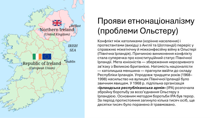 Прояви етнонаціоналізму (проблеми Ольстеру)Конфлікт між католиками (корінне населення) і протестантами (вихідці з Англії та Шотландії) переріс у справжню міжетнічну й міжконфесійну війну в Ольстері (Північна Ірландія). Причиною виникнення конфлікту стала суперечка про конституційний статус Північної Ірландії. Мета юніоністів — збереження нерозривного зв’язку з Великою Британією. Натомість націоналісти — католицька меншина — прагнули ввійти до складу Республіки Ірландія. Упродовж тридцяти років (1968–1998) насильство на вулицях Північної Ірландії було звичним явищем. У 1968 р. підпільна організація «Ірландська республіканська армія» (ІРА) розпочала збройну боротьбу за возз’єднання Ольстеру з Ірландією. Основним методом боротьби ІРА був терор. За період протистояння загинуло кілька тисяч осіб, ще десятки тисяч було поранено й травмовано.