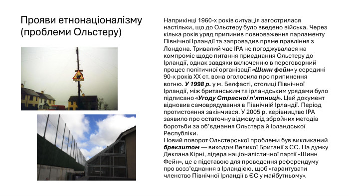 Прояви етнонаціоналізму (проблеми Ольстеру)Наприкінці 1960-х років ситуація загострилася настільки, що до Ольстеру було введено війська. Через кілька років уряд припинив повноваження парламенту Північної Ірландії та запровадив пряме правління з Лондона. Тривалий час ІРА не погоджувалася на компроміс щодо питання приєднання Ольстеру до Ірландії, однак завдяки включенню в переговорний процес політичної організації «Шинн фейн» у середині 90-х років ХХ ст. вона оголосила про припинення вогню. У 1998 р. у м. Белфасті, столиці Північної Ірландії, між британським та ірландським урядами було підписано «Угоду Страсної п’ятниці». Цей документ відновив самоврядування в Північній Ірландії. Період протистояння закінчився. У 2005 р. керівництво IРА заявило про остаточну відмову від збройних методів боротьби за об’єднання Ольстера й Ірландської Республіки. Новий поворот Ольстерської проблеми був викликаний брекзитом — виходом Великої Британії з ЄС. На думку Деклана Кірні, лідера націоналістичної партії «Шинн Фейн», це є підставою для проведення референдуму про возз’єднання з Ірландією, щоб «гарантувати членство Північної Ірландії в ЄС у майбутньому».