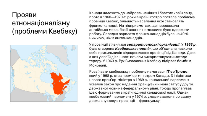 Прояви етнонаціоналізму (проблеми Квебеку)Канада належить до найрозвиненіших і багатих країн світу, проте в 1960—1970-ті роки в країні гостро постала проблема провінції Квебек, більшість населення якої становлять франко-канадці. На підприємствах, де переважала англійська мова, без її знання неможливо було одержати роботу. Середня зарплата франко-канадців була на 40 % нижчою, ніж в англо-канадців. У провінції з’явилися сепаратистські організації. У 1968 р. була створена Квебекська партія, шо об’єднала навколо себе прихильників відокремлення провінції від Канади. Деякі з них у своїй діяльності почали використовувати методи терору. У 1963 р. Рух Визволення Квебеку підірвав бомби в Монреалі. Розв’язати квебекську проблему намагався П’єр Трюдо, який у 1968 р. став прем’єр-міністром Канади. З ініціативи нового прем’єр-міністра в 1969 р. канадський парламент ухвалив закон про надання французькій мові статусу другої державної мови на федеральному рівні. Трюдо пропагував ідею формування в країні єдиної канадської нації. Однак квебекський парламент у 1974 р. ухвалив закон про єдину державну мову в провінції— французьку.
