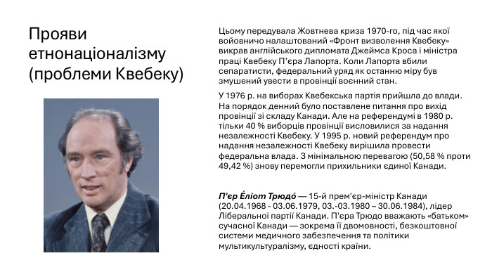 Прояви етнонаціоналізму (проблеми Квебеку)Цьому передувала Жовтнева криза 1970-го, під час якої войовничо налаштований «Фронт визволення Квебеку» викрав англійського дипломата Джеймса Кроса і міністра праці Квебеку П’єра Лапорта. Коли Лапорта вбили сепаратисти, федеральний уряд як останню міру був змушений увести в провінції воєнний стан. У 1976 р. на виборах Квебекська партія прийшла до влади. На порядок денний було поставлене питання про вихід провінції зі складу Канади. Але на референдумі в 1980 р. тільки 40 % виборців провінції висловилися за надання незалежності Квебеку. У 1995 р. новий референдум про надання незалежності Квебеку вирішила провести федеральна влада. З мінімальною перевагою (50,58 % проти 49,42 %) знову перемогли прихильники єдиної Канади. П'єр Е́ліот Трюдо́ — 15-й прем'єр-міністр Канади (20.04.1968 - 03.06.1979, 03.-03.1980 – 30.06.1984), лідер Ліберальної партії Канади. П'єра Трюдо вважають «батьком» сучасної Канади — зокрема її двомовності, безкоштовної системи медичного забезпечення та політики мультикультуралізму, єдності країни. 