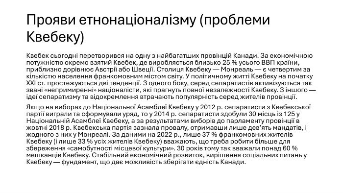 Прояви етнонаціоналізму (проблеми Квебеку)Квебек сьогодні перетворився на одну з найбагатших провінцій Канади. За економічною потужністю окремо взятий Квебек, де виробляється близько 25 % усього ВВП країни, приблизно дорівнює Австрії або Швеції. Столиця Квебеку — Монреаль — є четвертим за кількістю населення франкомовним містом світу. У політичному житті Квебеку на початку XXI ст. простежуються дві тенденції. З одного боку, серед сепаратистів активізуються так звані «непримиренні» націоналісти, які прагнуть повної незалежності Квебеку. З іншого — ідеї сепаратизму та відокремлення втрачають популярність серед жителів провінції. Якщо на виборах до Національної Асамблеї Квебеку у 2012 р. сепаратисти з Квебекської партії виграли та сформували уряд, то у 2014 р. сепаратисти здобули 30 місць із 125 у Національній Асамблеї Квебеку, а за результатами виборів до парламенту провінції в жовтні 2018 р. Квебекська партія зазнала провалу, отримавши лише дев’ять мандатів, і жодного з них у Монреалі. За даними на 2022 р., лише 37 % франкомовних жителів Квебеку (і лише 33 % усіх жителів Квебеку) вважають, що треба робити більше для збереження «самобутності місцевої культури». 30 років тому так вважали понад 60 % мешканців Квебеку. Стабільний економічний розвиток, вирішення соціальних питань у Квебеку — фундамент, що дає можливість зберігати єдність Канади.