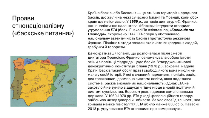 Прояви етнонаціоналізму («баскське питання»)Країна басків, або Басконія — це етнічна територія народності басків, що жили на межі сучасних Іспанії та Франції, коли обох країн ще не існувало. У 1959 р., за часів диктатури Ф. Франко, націоналістично налаштовані баскські студенти створили угруповання ЕТА (баск. Euskadi Та Askatasuna, «Басконія та Свобода», скорочено ЕТА). ЕТА спершу обстоювало національну автентичність басків і протистояло режимові Франко. Пізніше методи почали включати викрадення людей, грабунки й тероризм. Демократизація Іспанії, що розпочалася після смерті диктатора Франсіско Франко, ознаменувала собою істотні зміни в політиці Мадрида щодо басків. Утвердження нової демократичної конституції Іспанії (1978 р.), зокрема, надало Країні Басків такий обсяг прав і свобод, якого вона ніколи не мала у своїй історії. У неї є власний парламент, поліція, радіо, два телеканали, двомовна система освіти, своя податкова система. Басків визнали як національність. Однак ЕТА не захотіло й не зуміло відшукати гідне місце в новій політичній системі суспільства. Ворогом розглядалася саме Іспанська держава. У 1960-1970 рр. ЕТА у ході «революційного терору» здійснило низку диверсій і вбивств. За час своєї діяльності, яка тривала майже пів століття, ЕТА вбило майже 850 осіб. Навесні 2018 р. угруповання ЕТА оголосило про саморозпуск.