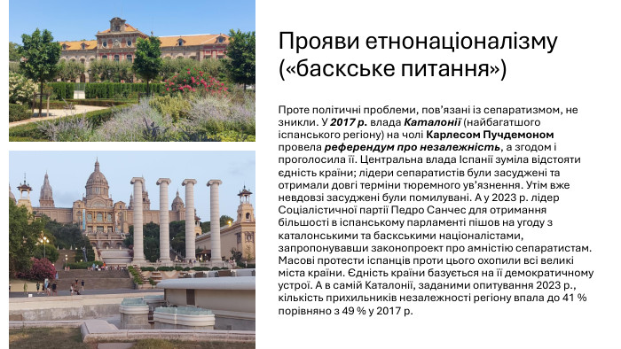 Прояви етнонаціоналізму («баскське питання»)Проте політичні проблеми, пов’язані із сепаратизмом, не зникли. У 2017 р. влада Каталонії (найбагатшого іспанського регіону) на чолі Карлесом Пучдемоном провела референдум про незалежність, а згодом і проголосила її. Центральна влада Іспанії зуміла відстояти єдність країни; лідери сепаратистів були засуджені та отримали довгі терміни тюремного ув’язнення. Утім вже невдовзі засуджені були помилувані. А у 2023 р. лідер Соціалістичної партії Педро Санчес для отримання більшості в іспанському парламенті пішов на угоду з каталонськими та баскськими націоналістами, запропонувавши законопроект про амністію сепаратистам. Масові протести іспанців проти цього охопили всі великі міста країни. Єдність країни базується на її демократичному устрої. А в самій Каталонії, заданими опитування 2023 р., кількість прихильників незалежності регіону впала до 41 % порівняно з 49 % у 2017 р.