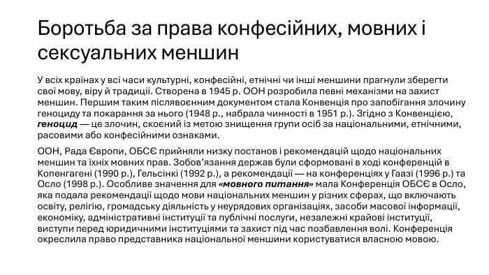 Боротьба за права конфесійних, мовних і сексуальних меншин. У всіх країнах у всі часи культурні, конфесійні, етнічні чи інші меншини прагнули зберегти свої мову, віру й традиції. Створена в 1945 р. ООН розробила певні механізми на захист меншин. Першим таким післявоєнним документом стала Конвенція про запобігання злочину геноциду та покарання за нього (1948 р., набрала чинності в 1951 р.). Згідно з Конвенцією, геноцид — це злочин, скоєний із метою знищення групи осіб за національними, етнічними, расовими або конфесійними ознаками. ООН, Рада Європи, ОБСЄ прийняли низку постанов і рекомендацій щодо національних меншин та їхніх мовних прав. Зобов’язання держав були сформовані в ході конференцій в Копенгагені (1990 р.), Гельсінкі (1992 р.), а рекомендації — на конференціях у Гаазі (1996 р.) та Осло (1998 р.). Особливе значення для «мовного питання» мала Конференція ОБСЄ в Осло, яка подала рекомендації щодо мови національних меншин у різних сферах, що включають освіту, релігію, громадську діяльність у неурядових організаціях, засоби масової інформації, економіку, адміністративні інституції та публічні послуги, незалежні крайові інституції, виступи перед юридичними інституціями та захист під час позбавлення волі. Конференція окреслила право представника національної меншини користуватися власною мовою.