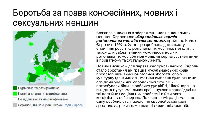 Боротьба за права конфесійних, мовних і сексуальних меншин. Важливе значення в збереженні мов національних меншин Європи має «Європейська хартія регіональних мов або мов меншин», прийнята Радою Європи в 1992 р. Хартія розроблена для захисту і сприяння розвитку регіональних мов і мов меншин, а також для забезпечення можливості носіям регіональних мов або мов меншин користуватися ними в приватному та суспільному житті. Новим викликом для переважно християнської Європи стало зростання еміграції з мусульманських країн, представники яких намагалися зберегти свою культурну ідентичність. Мотиви еміграції були різними, але домінували дві: європейські економіки потребували більше робочих рук (ФРН, Швейцарія), а вихідці з мусульманських країн шукали кращої долі на тлі постійних соціальних проблем і військових конфліктів у себе вдома. Повоєнна еміграція мала ще одну особливість: населення європейських країн зростало за рахунок мешканців колишніх колоній.