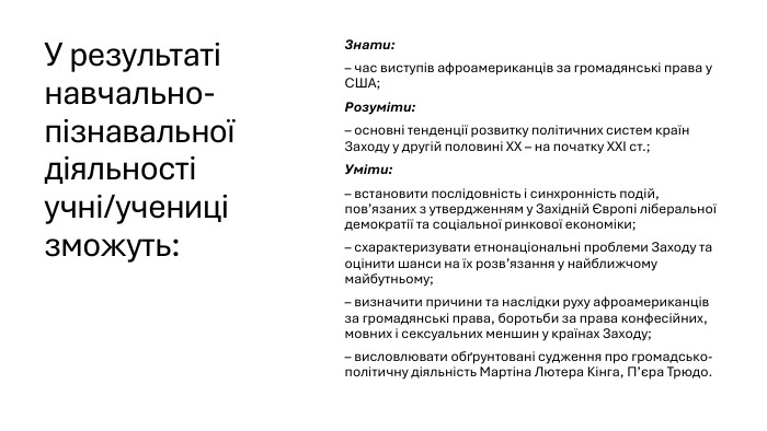 У результаті навчально-пізнавальної діяльності учні/учениці зможуть: Знати:– час виступів афроамериканців за громадянські права у США; Розуміти:– основні тенденції розвитку політичних систем країн Заходу у другій половині ХХ – на початку ХХІ ст.;Уміти:– встановити послідовність і синхронність подій, пов’язаних з утвердженням у Західній Європі ліберальної демократії та соціальної ринкової економіки;– схарактеризувати етнонаціональні проблеми Заходу та оцінити шанси на їх розв’язання у найближчому майбутньому;– визначити причини та наслідки руху афроамериканців за громадянські права, боротьби за права конфесійних, мовних і сексуальних меншин у країнах Заходу;– висловлювати обґрунтовані судження про громадсько-політичну діяльність Мартіна Лютера Кінга, П’єра Трюдо.