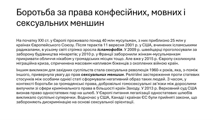 Боротьба за права конфесійних, мовних і сексуальних меншин. На початку ХХІ ст. у Європі проживало понад 40 млн мусульман, з них приблизно 25 млн у країнах Європейського Союзу. Після терактів 11 вересня 2001 р. у США, вчинених ісламськими радикалами, в усьому світі стрімко зросла ісламофобія. У 2009 р. швейцарці проголосували за заборону будівництва мінаретів; у 2010 р. у Франції заборонили жінкам-мусульманкам прикривати обличчя нікабом у громадських місцях тощо. Але вже у 2015 р. Європу сколихнула міграційна криза, спричинена масовим напливом біженців з охоплених війною країн.Іншим викликом для західних суспільств стала сексуальна революція 1960-х років, яка, з-поміж іншого, привернула увагу до прав сексуальних меншин. Релігійні застереження проти статевих стосунків між особами однієї статі сформували негативний образ таких людей. З часом, у контексті боротьби за громадянські права, добровільні гомосексуальні зв’язки між дорослими вилучили зі сфери кримінального права в більшості країн Заходу. У 2013 р. Верховний суд США визнав право одностатевих пар на шлюб. У Європі питання легалізації одностатевих шлюбів викликало суспільні суперечки. Водночас у США, Канаді і країнах ЄС були прийняті закони, що забороняють дискримінацію на основі сексуальної орієнтації.