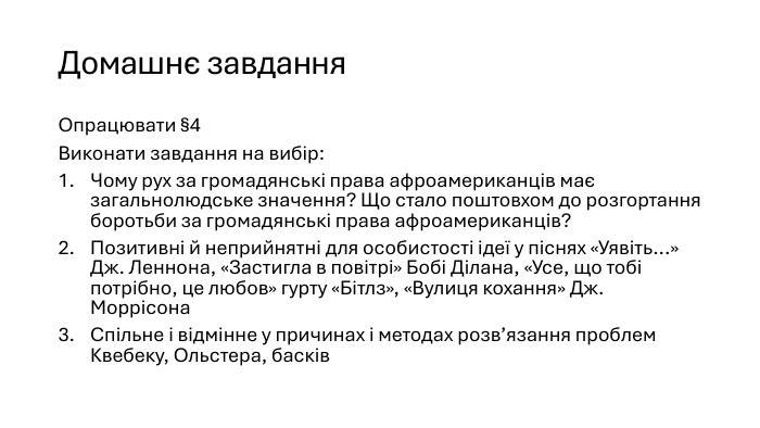 Домашнє завдання. Опрацювати §4 Виконати завдання на вибір: Чому рух за громадянські права афроамериканців має загальнолюдське значення? Що стало поштовхом до розгортання боротьби за громадянські права афроамериканців?Позитивні й неприйнятні для особистості ідеї у піснях «Уявіть...» Дж. Леннона, «Застигла в повітрі» Бобі Ділана, «Усе, що тобі потрібно, це любов» гурту «Бітлз», «Вулиця кохання» Дж. Моррісона. Спільне і відмінне у причинах і методах розв’язання проблем Квебеку, Ольстера, басків