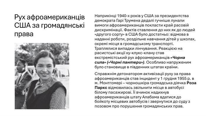 Рух афроамериканців США за громадянські права. Наприкінці 1940-х років у США за президентства демократа Гарі Трумена дедалі гучніше лунали вимоги афроамериканців покласти край расовій дискримінації. Фактів ставлення до них як до людей «другого сорту» в США було достатньо: відмова в наданні роботи, роздільне навчання дітей у школах, окремі місця в громадському транспорті. Траплялися випадки лінчування. Реакцією на расистські акції ку-клукс-клану став екстремістський рух афроамериканців «Чорна сила» («Чорні пантери»). Особливо напруженим було становище в південних штатах країни. Справжнім детонатором активізації руху за права афроамериканців став інцидент у 1 грудня 1955 р. в м. Монтгомері – чорношкіра громадська діячка Роза Паркс відмовилась звільнити місце в автобусі білому пасажирові. Її вчинок надихнув афроамериканців штату Алабама вдатися до бойкоту місцевих автобусів і звернутися до суду з позовом про порушення громадянських прав.