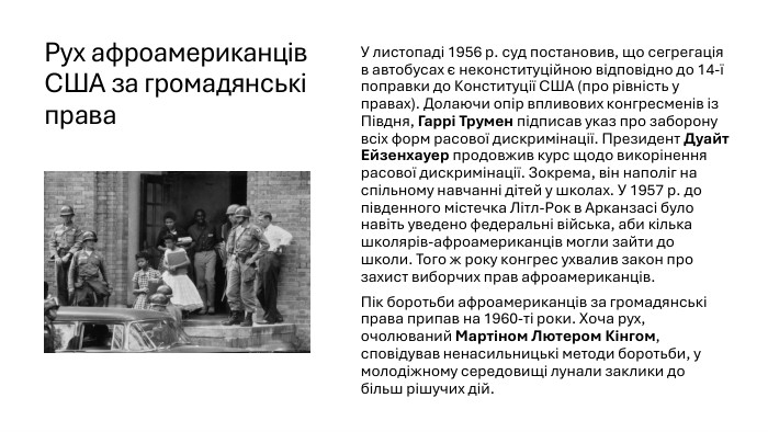 Рух афроамериканців США за громадянські права. У листопаді 1956 р. суд постановив, що сегрегація в автобусах є неконституційною відповідно до 14-ї поправки до Конституції США (про рівність у правах). Долаючи опір впливових конгресменів із Півдня, Гаррі Трумен підписав указ про заборону всіх форм расової дискримінації. Президент Дуайт Ейзенхауер продовжив курс щодо викорінення расової дискримінації. Зокрема, він наполіг на спільному навчанні дітей у школах. У 1957 р. до південного містечка Літл-Рок в Арканзасі було навіть уведено федеральні війська, аби кілька школярів-афроамериканців могли зайти до школи. Того ж року конгрес ухвалив закон про захист виборчих прав афроамериканців. Пік боротьби афроамериканців за громадянські права припав на 1960-ті роки. Хоча рух, очолюваний Мартіном Лютером Кінгом, сповідував ненасильницькі методи боротьби, у молодіжному середовищі лунали заклики до більш рішучих дій.
