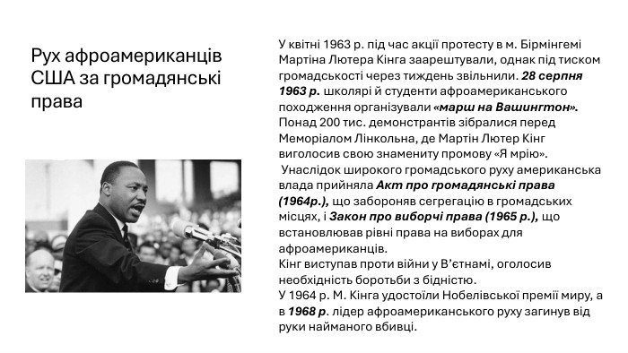 Рух афроамериканців США за громадянські права. У квітні 1963 р. під час акції протесту в м. Бірмінгемі Мартіна Лютера Кінга заарештували, однак під тиском громадськості через тиждень звільнили. 28 серпня 1963 р. школярі й студенти афроамериканського походження організували «марш на Вашингтон». Понад 200 тис. демонстрантів зібралися перед Меморіалом Лінкольна, де Мартін Лютер Кінг виголосив свою знамениту промову «Я мрію». Унаслідок широкого громадського руху американська влада прийняла Акт про громадянські права (1964р.), що забороняв сегрегацію в громадських місцях, і Закон про виборчі права (1965 р.), що встановлював рівні права на виборах для афроамериканців. Кінг виступав проти війни у В’єтнамі, оголосив необхідність боротьби з бідністю. У 1964 р. М. Кінга удостоїли Нобелівської премії миру, а в 1968 р. лідер афроамериканського руху загинув від руки найманого вбивці.