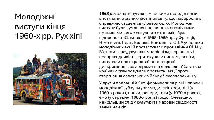 Молодіжні виступи кінця 1960-х рр. Рух хіпі1968 рік ознаменувався масовими молодіжними виступами в різних частинах світу, що переросли в справжню студентську революцію. Молодіжні виступи були зумовлені не лише економічними причинами, адже ситуація в економіці була відносно стабільною. У 1968–1969 рр. у Франції, Німеччині, Італії, Великій Британії та США учасники молодіжних акцій протестували проти війни США у В’єтнамі, засуджували імперіалізм, нерівність і несправедливість, критикували систему освіти, виступали проти расової та гендерної дискримінації, за збереження довкілля. У багатьох країнах організовували протестні акції проти вторгнення совєтських військ у Чехословаччину. У другій половині ХХ ст. формувалися різні напрями молодіжної субкультури: моди, скінхеди, хіпі (у 1960-х роках), панки, репери, готи (у 1970-х роках), емо (у середині 1980-х років) тощо. Очевидно, найбільший слід у культурі та масовій свідомості залишили хіпі.
