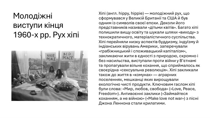 Молодіжні виступи кінця 1960-х рр. Рух хіпіХіпі (англ. hippy, hippie) — молодіжний рух, що сформувався у Великій Британії та США й був одним із символів своєї епохи. Деколи його представників називали «дітьми квітів». Багато хіпі полишили вищу освіту та шукали шляхи «виходу» з технократичного, матеріалістичного суспільства. Хіпі перейняли низку аспектів буддизму, індуїзму й індіанських вірувань Америки, заперечували «грабіжницький і споживацький капіталізм», закликаючи жити в єдності з природою, скромно і без насильства, виступали проти війни у В’єтнамі та пропагували вільне кохання, що сприймалось як своєрідна «сексуальна революція». Хіпі закликали також до життя в «комунах» — аграрних поселеннях, мешканці яких вирощували екологічно чисті продукти. Ключовим гаслом хіпі були слова: «Мир, любов, свобода» («Love, Peace, Freedom»). Антивоєнні заклики («Займайтеся коханням, а не війною» («Make love not war») з пісні Джона Леннона стали крилатими.
