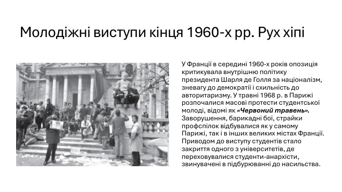 Молодіжні виступи кінця 1960-х рр. Рух хіпіУ Франції в середині 1960-х років опозиція критикувала внутрішню політику президента Шарля де Голля за націоналізм, зневагу до демократії і схильність до авторитаризму. У травні 1968 р. в Парижі розпочалися масові протести студентської молоді, відомі як «Червоний травень». Заворушення, барикадні бої, страйки профспілок відбувалися як у самому Парижі, так і в інших великих містах Франції. Приводом до виступу студентів стало закриття одного з університетів, де переховувалися студенти-анархісти, звинувачені в підбурюванні до насильства. 