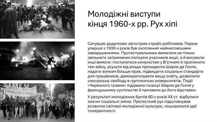 Молодіжні виступи кінця 1960-х рр. Рух хіпіСитуацію додатково загострив страйк робітників. Париж уперше з 1930-х років був охоплений наймасовішими заворушеннями. Протестувальники вимагали не тільки звільнити затриманих поліцією учасників акції, а й висували інші вимоги: поступитися комуністам у В’єтнамі й припинити там війну, усунути від влади президента Шарля де Голля, надати жінкам більше прав, підвищити соціальні стандарти для працівників, демократизувати вищу освіту, дозволити сексуальну свободу в гуртожитках університетів. Події «Червоного травня» підірвали позиції Шарля де Голля у французькому суспільстві й призвели до його відставки. У результаті молодіжних бунтів 60-х років ХХ ст. відбулися значні соціальні зміни. Протестний рух підштовхував розвиток світової молодіжної культури, поширилися ідеї толерантності.