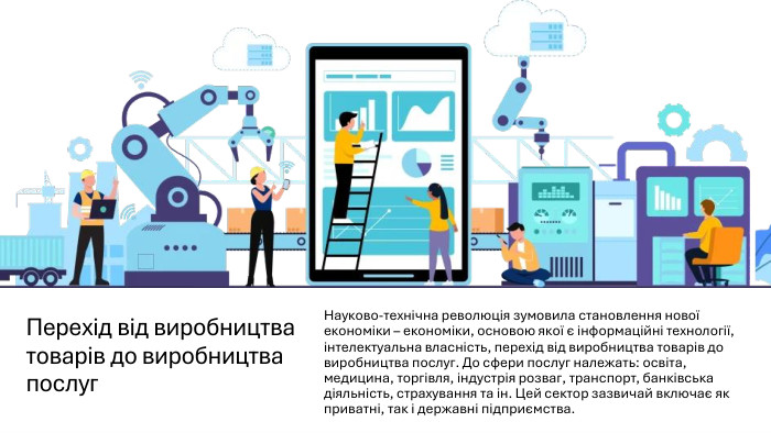Перехід від виробництва товарів до виробництва послуг. Науково-технічна революція зумовила становлення нової економіки – економіки, основою якої є інформаційні технології, інтелектуальна власність, перехід від виробництва товарів до виробництва послуг. До сфери послуг належать: освіта, медицина, торгівля, індустрія розваг, транспорт, банківська діяльність, страхування та ін. Цей сектор зазвичай включає як приватні, так і державні підприємства. 