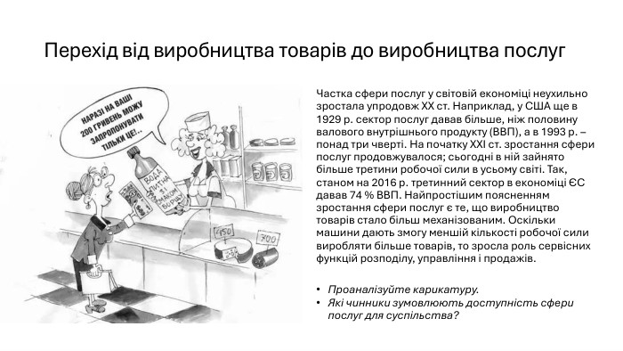 Перехід від виробництва товарів до виробництва послуг. Частка сфери послуг у світовій економіці неухильно зростала упродовж ХХ ст. Наприклад, у США ще в 1929 р. сектор послуг давав більше, ніж половину валового внутрішнього продукту (ВВП), а в 1993 р. – понад три чверті. На початку ХХІ ст. зростання сфери послуг продовжувалося; сьогодні в ній зайнято більше третини робочої сили в усьому світі. Так, станом на 2016 р. третинний сектор в економіці ЄС давав 74 % ВВП. Найпростішим поясненням зростання сфери послуг є те, що виробництво товарів стало більш механізованим. Оскільки машини дають змогу меншій кількості робочої сили виробляти більше товарів, то зросла роль сервісних функцій розподілу, управління і продажів. Проаналізуйте карикатуру. Які чинники зумовлюють доступність сфери послуг для суспільства?