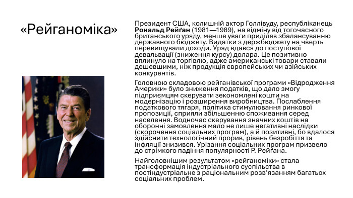 «Рейганоміка»Президент США, колишній актор Голлівуду, республіканець Рональд Рейґан (1981—1989), на відміну від тогочасного британського уряду, менше уваги приділяв збалансуванню державного бюджету. Видатки з держбюджету на чверть перевищували доходи. Уряд вдався до поступової девальвації (зниження курсу) долара. Це позитивно вплинуло на торгівлю, адже американські товари ставали дешевшими, ніж продукція європейських чи азійських конкурентів. Головною складовою рейганівської програми «Відродження Америки» було зниження податків, що дало змогу підприємцям скерувати зекономлені кошти на модернізацію і розширення виробництва. Послаблення податкового тягаря, політика стимулювання ринкової пропозиції, сприяли збільшенню споживання серед населення. Водночас скерування значних коштів на оборонні замовлення мало не лише негативні наслідки (скорочення соціальних програм), а й позитивні, бо вдалося здійснити технологічний прорив, рівень безробіття та інфляції знизився. Урізання соціальних програм призвело до стрімкого падіння популярності Р. Рейґана. Найголовнішим результатом «рейганоміки» стала трансформація індустріального суспільства в постіндустріальне з раціональним розв’язанням багатьох соціальних проблем. 
