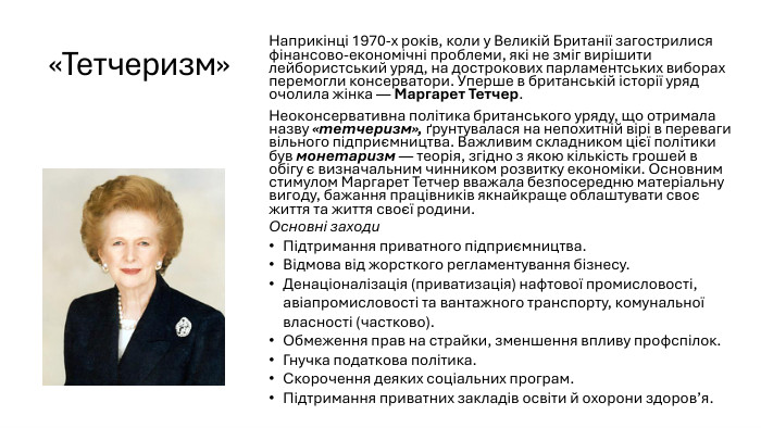 «Тетчеризм»Наприкінці 1970-х років, коли у Великій Британії загострилися фінансово-економічні проблеми, які не зміг вирішити лейбористський уряд, на дострокових парламентських виборах перемогли консерватори. Уперше в британській історії уряд очолила жінка — Маргарет Тетчер. Неоконсервативна політика британського уряду, що отримала назву «тетчеризм», ґрунтувалася на непохитній вірі в переваги вільного підприємництва. Важливим складником цієї політики був монетаризм — теорія, згідно з якою кількість грошей в обігу є визначальним чинником розвитку економіки. Основним стимулом Маргарет Тетчер вважала безпосередню матеріальну вигоду, бажання працівників якнайкраще облаштувати своє життя та життя своєї родини. Основні заходи. Підтримання приватного підприємництва. Відмова від жорсткого регламентування бізнесу. Денаціоналізація (приватизація) нафтової промисловості, авіапромисловості та вантажного транспорту, комунальної власності (частково). Обмеження прав на страйки, зменшення впливу профспілок. Гнучка податкова політика. Скорочення деяких соціальних програм. Підтримання приватних закладів освіти й охорони здоров’я.