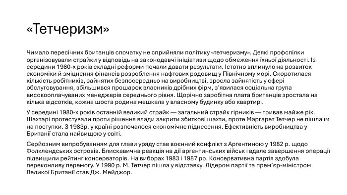 «Тетчеризм»Чимало пересічних британців спочатку не сприйняли політику «тетчеризму». Деякі профспілки організовували страйки у відповідь на законодавчі ініціативи щодо обмеження їхньої діяльності. Із середини 1980-х років складні реформи почали давати результати. Істотно вплинуло на розвиток економіки й зміцнення фінансів розроблення нафтових родовищ у Північному морі. Скоротилася кількість робітників, зайнятих безпосередньо на виробництві, зросла зайнятість у сфері обслуговування, збільшився прошарок власників дрібних фірм, з’явилася соціальна група високооплачуваних менеджерів середнього рівня. Щорічно заробітна плата британців зростала на кілька відсотків, кожна шоста родина мешкала у власному будинку або квартирі. У середині 1980-х років останній великий страйк — загальний страйк гірників — тривав майже рік. Шахтарі протестували проти рішення влади закрити збиткові шахти, проте Маргарет Тетчер не пішла їм на поступки. З 1983р. у країні розпочалося економічне піднесення. Ефективність виробництва у Британії стала найвищою у світі. Серйозним випробуванням для глави уряду став воєнний конфлікт з Аргентиною у 1982 р. щодо Фолклендських островів. Блискавична реакція на дії аргентинських військ і вдале завершення операції підвищили рейтинг консерваторів. На виборах 1983 і 1987 рр. Консервативна партія здобула переконливу перемогу. У 1990 р. М. Тетчер пішла у відставку. Лідером партії та прем’єр-міністром Великої Британії став Дж. Мейджор.