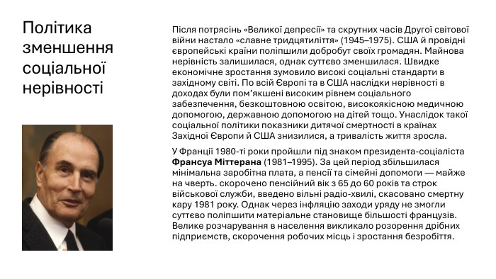 Політика зменшення соціальної нерівності Після потрясінь «Великої депресії» та скрутних часів Другої світової війни настало «славне тридцятиліття» (1945–1975). США й провідні європейські країни поліпшили добробут своїх громадян. Майнова нерівність залишилася, однак суттєво зменшилася. Швидке економічне зростання зумовило високі соціальні стандарти в західному світі. По всій Європі та в США наслідки нерівності в доходах були пом’якшені високим рівнем соціального забезпечення, безкоштовною освітою, високоякісною медичною допомогою, державною допомогою на дітей тощо. Унаслідок такої соціальної політики показники дитячої смертності в країнах Західної Європи й США знизилися, а тривалість життя зросла. У Франції 1980-ті роки пройшли під знаком президента-соціаліста Франсуа Міттерана (1981–1995). За цей період збільшилася мінімальна заробітна плата, а пенсії та сімейні допомоги — майже на чверть. скорочено пенсійний вік з 65 до 60 років та строк військової служби, введено вільні радіо-хвилі, скасовано смертну кару 1981 року. Однак через інфляцію заходи уряду не змогли суттєво поліпшити матеріальне становище більшості французів. Велике розчарування в населення викликало розорення дрібних підприємств, скорочення робочих місць і зростання безробіття.