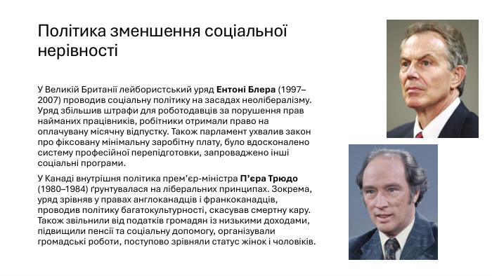 Політика зменшення соціальної нерівності У Великій Британії лейбористський уряд Ентоні Блера (1997–2007) проводив соціальну політику на засадах неолібералізму. Уряд збільшив штрафи для роботодавців за порушення прав найманих працівників, робітники отримали право на оплачувану місячну відпустку. Також парламент ухвалив закон про фіксовану мінімальну заробітну плату, було вдосконалено систему професійної перепідготовки, запроваджено інші соціальні програми. У Канаді внутрішня політика прем’єр-міністра П’єра Трюдо (1980–1984) ґрунтувалася на ліберальних принципах. Зокрема, уряд зрівняв у правах англоканадців і франкоканадців, проводив політику багатокультурності, скасував смертну кару. Також звільнили від податків громадян із низькими доходами, підвищили пенсії та соціальну допомогу, організували громадські роботи, поступово зрівняли статус жінок і чоловіків.