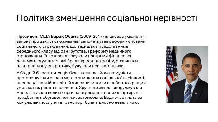 Політика зменшення соціальної нерівності Президент США Барак Обама (2009–2017) ініціював ухвалення закону про захист споживачів, започаткував реформу системи соціального страхування, що захищала представників середнього класу від банкрутства, і реформу медичного страхування. Також реалізовували програми фінансової допомоги студентам, які брали кредит на освіту, розвивали альтернативну енергетику, будували нові автошляхи. У Східній Європі ситуація була інакшою. Хоча комуністи проголошували своєю метою знищення соціальної нерівності, насправді партійна еліта й чиновники жили в набагато кращих умовах, ніж решта населення. Зручного житла споруджували мало, існували великі черги на отримання тісних квартир, на придбання побутової техніки, автомобілів. Водночас плата за комунальні послуги та транспорт була відносно невеликою.