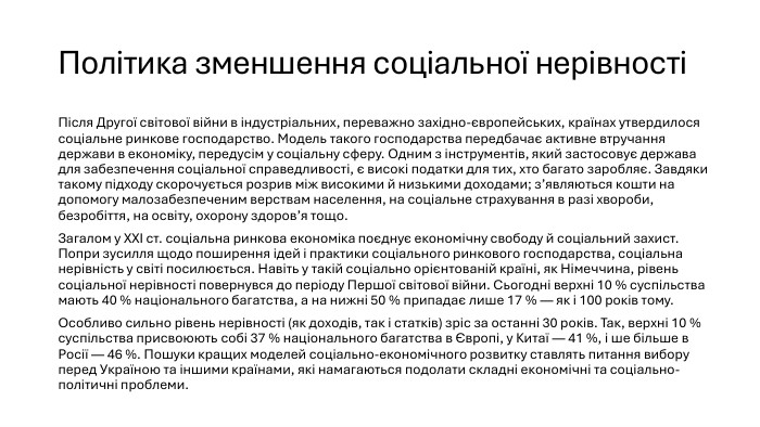 Політика зменшення соціальної нерівності Після Другої світової війни в індустріальних, переважно західно-європейських, країнах утвердилося соціальне ринкове господарство. Модель такого господарства передбачає активне втручання держави в економіку, передусім у соціальну сферу. Одним з інструментів, який застосовує держава для забезпечення соціальної справедливості, є високі податки для тих, хто багато заробляє. Завдяки такому підходу скорочується розрив між високими й низькими доходами; з’являються кошти на допомогу малозабезпеченим верствам населення, на соціальне страхування в разі хвороби, безробіття, на освіту, охорону здоров’я тощо. Загалом у XXI ст. соціальна ринкова економіка поєднує економічну свободу й соціальний захист. Попри зусилля щодо поширення ідей і практики соціального ринкового господарства, соціальна нерівність у світі посилюється. Навіть у такій соціально орієнтованій країні, як Німеччина, рівень соціальної нерівності повернувся до періоду Першої світової війни. Сьогодні верхні 10 % суспільства мають 40 % національного багатства, а на нижні 50 % припадає лише 17 % — як і 100 років тому. Особливо сильно рівень нерівності (як доходів, так і статків) зріс за останні 30 років. Так, верхні 10 % суспільства присвоюють собі 37 % національного багатства в Європі, у Китаї — 41 %, і ше більше в Росії — 46 %. Пошуки кращих моделей соціально-економічного розвитку ставлять питання вибору перед Україною та іншими країнами, які намагаються подолати складні економічні та соціально-політичні проблеми.