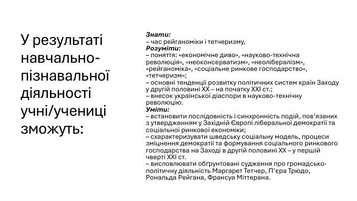 У результаті навчально-пізнавальної діяльності учні/учениці зможуть: Знати:– час рейганоміки і тетчеризму, Розуміти:– поняття: «економічне диво», «науково-технічна революція», «неоконсерватизм», «неолібералізм», «рейганоміка», «соціальне ринкове господарство», «тетчеризм»;– основні тенденції розвитку політичних систем країн Заходу у другій половині ХХ – на початку ХХІ ст.;– внесок української діаспори в науково-технічну революцію. Уміти:– встановити послідовність і синхронність подій, пов’язаних з утвердженням у Західній Європі ліберальної демократії та соціальної ринкової економіки;– схарактеризувати шведську соціальну модель, процеси зміцнення демократії та формування соціального ринкового господарства на Заході в другій половині ХХ – у першій чверті ХХІ ст. – висловлювати обґрунтовані судження про громадсько-політичну діяльність Маргарет Тетчер, П’єра Трюдо, Рональда Рейгана, Франсуа Міттерана.