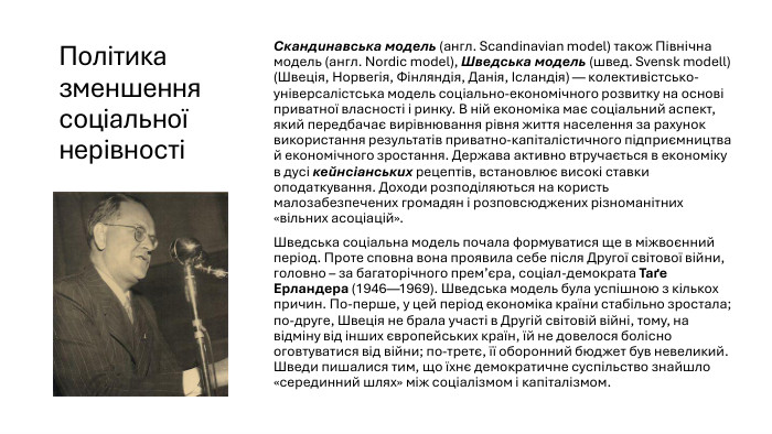 Політика зменшення соціальної нерівності Скандинавська модель (англ. Scandinavian model) також Північна модель (англ. Nordic model), Шведська модель (швед. Svensk modell) (Швеція, Норвегія, Фінляндія, Данія, Ісландія) — колективістсько-універсалістська модель соціально-економічного розвитку на основі приватної власності і ринку. В ній економіка має соціальний аспект, який передбачає вирівнювання рівня життя населення за рахунок використання результатів приватно-капіталістичного підприємництва й економічного зростання. Держава активно втручається в економіку в дусі кейнсіанських рецептів, встановлює високі ставки оподаткування. Доходи розподіляються на користь малозабезпечених громадян і розповсюджених різноманітних «вільних асоціацій». Шведська соціальна модель почала формуватися ще в міжвоєнний період. Проте сповна вона проявила себе після Другої світової війни, головно – за багаторічного прем’єра, соціал-демократа Таґе Ерландера (1946—1969). Шведська модель була успішною з кількох причин. По-перше, у цей період економіка країни стабільно зростала; по-друге, Швеція не брала участі в Другій світовій війні, тому, на відміну від інших європейських країн, їй не довелося болісно оговтуватися від війни; по-третє, її оборонний бюджет був невеликий. Шведи пишалися тим, що їхнє демократичне суспільство знайшло «серединний шлях» між соціалізмом і капіталізмом.