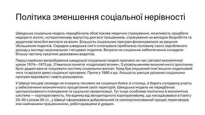 Політика зменшення соціальної нерівності Шведська соціальна модель передбачала обов’язкове медичне страхування, можливість придбати недороге житло, чотиритижневу відпустку для всіх працівників, страхування на випадок безробіття та додаткові пенсійні виплати за віком. Більшість соціальних програм фінансувалися за рахунок збільшення податків. Середня шведська сім’я сплачувала приблизно половину свого заробленого доходу у вигляді національних і місцевих податків. Витрати на соціальне забезпечення складали більшу частину сукупних державних видатків. Перші серйозні випробування шведської соціальної моделі припали на час світової економічної кризи 1974—1975 рр. З’явилося поняття «податкової втоми». З уповільненням економічного зростання було дедалі важче покривати систему соціальних виплат. Уряд був змушений пом’якшити податковий тиск та врізати деякі соціальні програми. Проте у 1990-х рр. більшість раніше урізаних соціальних програм відновили і навіть розширили. У Швеції місцеві громади не очікують пасивно на соціальні блага зі столиці, а беруть солідарну участь у забезпеченні економічного процвітання своїх територій. Шведська модель не передбачає централізованого планування та суцільної приватизації. Тут існує особлива політична й економічна система — корпоративність. На відміну від авторитарного корпоративізму, що насаджувався в Італії у 20–30-х роках ХХ ст., у Швеції сформувався добровільний та самоорганізований процес переговорів між найманими працівниками, роботодавцями й урядом.