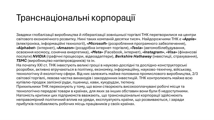 Транснаціональні корпораціїЗавдяки глобалізації виробництва й лібералізації зовнішньої торгівлі ТНК перетворилися на центри світового економічного розвитку. Нині таких компаній десятки тисяч. Найдорожчими ТНК є «Apple» (електроніка, інформаційні технології), «Microsoft» (розроблення програмного забезпечення), «Alphabet» (інтернет), «Amazon» (роздрібна інтернет-торгівля), «Tesla» (автомобілебудування, освоєння космосу, сонячна енергетика), «Meta» (Facebook, інтернет), «Instagram», «Visa» (фінансові послуги) NVIDIA (графічні процесори, відеоадаптери), Berkshire Hathaway (інвестиції, страхування), TSMC (виробництво напівпровідників) та ін. На початку ХХІ ст. ТНК інвестують великі гроші в науково-дослідні та дослідно-конструкторські розробки, активно втручаються в політику, економіку, інформаційну, науково-технічну, військову, технологічну й екологічну сфери. Від них залежить майже половина промислового виробництва, 2/3 світової торгівлі, левова частка винаходів і закордонних інвестицій. ТНК контролюють майже всю купівлю-продаж залізної руди, пшениці, кави, кукурудзи, тютюну. Прихильники ТНК переконують у тому, що вони створюють високооплачувані робочі місця та технологічно передові товари в країнах, для яких за інших обставин вони були б недоступними. Натомість критики цих підприємств вважають, що транснаціональні корпорації здійснюють неправомірний політичний вплив на уряди, експлуатують країни, що розвиваються, і заради прибутків позбавляють робочих місць працівників у своїх країнах.