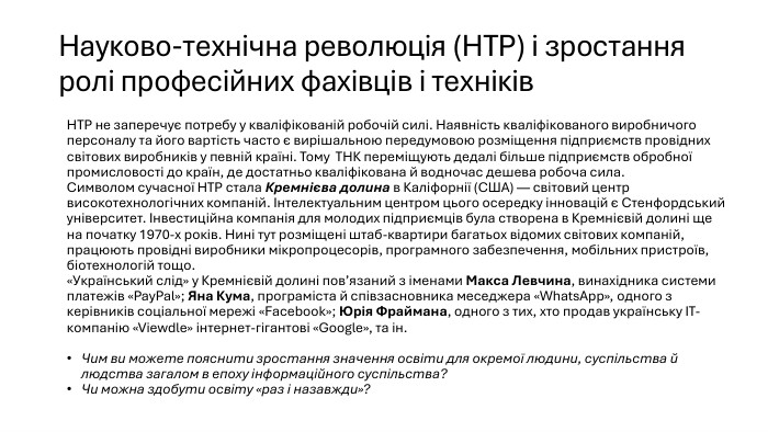 Науково-технічна революція (НТР) і зростання ролі професійних фахівців і техніків. НТР не заперечує потребу у кваліфікованій робочій силі. Наявність кваліфікованого виробничого персоналу та його вартість часто є вирішальною передумовою розміщення підприємств провідних світових виробників у певній країні. Тому ТНК переміщують дедалі більше підприємств обробної промисловості до країн, де достатньо кваліфікована й водночас дешева робоча сила. Символом сучасної НТР стала Кремнієва долина в Каліфорнії (США) — світовий центр високотехнологічних компаній. Інтелектуальним центром цього осередку інновацій є Стенфордський університет. Інвестиційна компанія для молодих підприємців була створена в Кремнієвій долині ще на початку 1970-х років. Нині тут розміщені штаб-квартири багатьох відомих світових компаній, працюють провідні виробники мікропроцесорів, програмного забезпечення, мобільних пристроїв, біотехнологій тощо.«Український слід» у Кремнієвій долині пов’язаний з іменами Макса Левчина, винахідника системи платежів «Pay. Pal»; Яна Кума, програміста й співзасновника меседжера «Whats. App», одного з керівників соціальної мережі «Facebook»; Юрія Фраймана, одного з тих, хто продав українську ІТ-компанію «Viewdle» інтернет-гігантові «Google», та ін. Чим ви можете пояснити зростання значення освіти для окремої людини, суспільства й людства загалом в епоху інформаційного суспільства? Чи можна здобути освіту «раз і назавжди»?