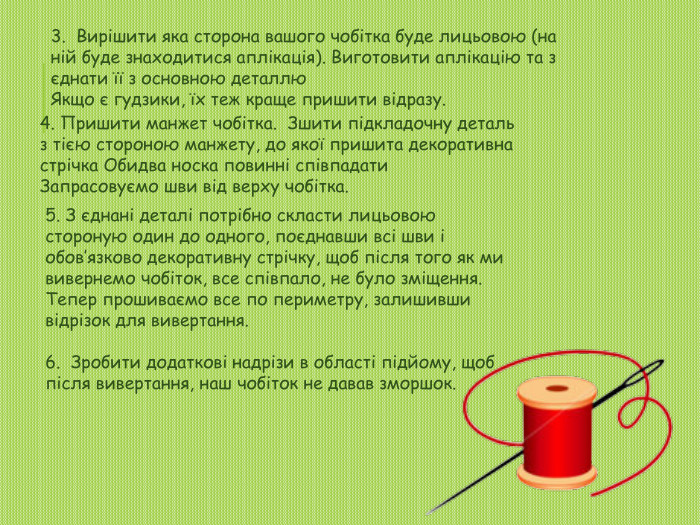 3. Вирішити яка сторона вашого чобітка буде лицьовою (на ній буде знаходитися аплікація). Виготовити аплікацію та з єднати її з основною деталлю. Якщо є гудзики, їх теж краще пришити відразу.4. Пришити манжет чобітка. Зшити підкладочну деталь з тією стороною манжету, до якої пришита декоративна стрічка Обидва носка повинні співпадати. Запрасовуємо шви від верху чобітка.5. З єднані деталі потрібно скласти лицьовою стороную один до одного, поєднавши всі шви і обов’язково декоративну стрічку, щоб після того як ми вивернемо чобіток, все співпало, не було зміщення. Тепер прошиваємо все по периметру, залишивши відрізок для вивертання.6. Зробити додаткові надрізи в області підйому, щоб після вивертання, наш чобіток не давав зморшок.