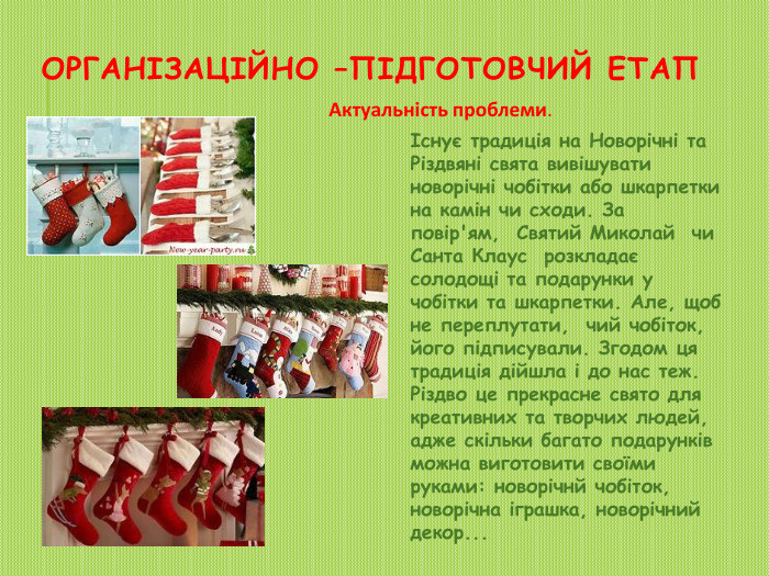 Організаційно –підготовчий етап Актуальність проблеми.Існує традиція на Новорічні та Різдвяні свята вивішувати новорічні чобітки або шкарпетки на камін чи сходи. За повір'ям,  Святий Миколай чи Санта Клаус розкладає солодощі та подарунки у чобітки та шкарпетки. Але, щоб не переплутати,  чий чобіток, його підписували. Згодом ця традиція дійшла і до нас теж. Різдво це прекрасне свято для креативних та творчих людей, адже скільки багато подарунків можна виготовити своїми руками: новорічнй чобіток, новорічна іграшка, новорічний декор...