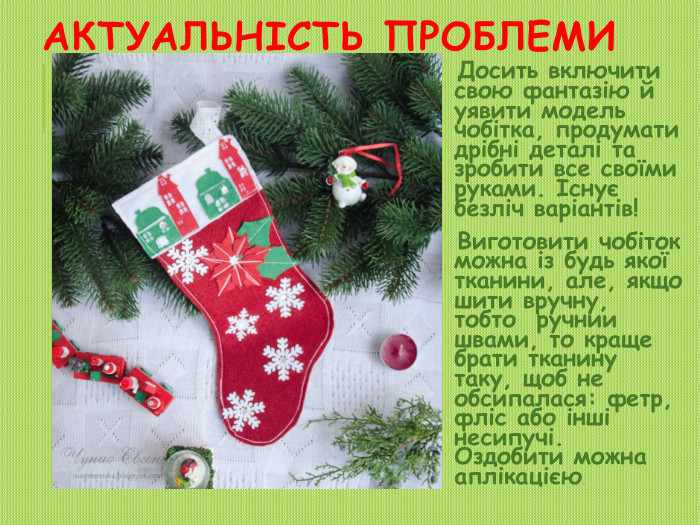Актуальність проблеми. Досить включити свою фантазію й уявити модель чобітка, продумати дрібні деталі та зробити все своїми руками. Існує безліч варіантів! Виготовити чобіток можна із будь якої тканини, але, якщо шити вручну, тобто  ручнии швами, то краще брати тканину таку, щоб не обсипалася: фетр, фліс або інші несипучі. Оздобити можна аплікацією.