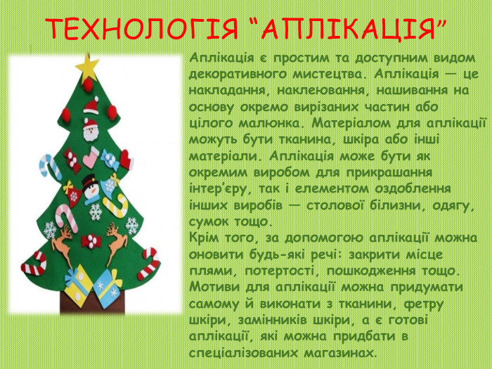 Технологія “Аплікація” Аплікація є простим та доступним видом декоративного мистецтва. Аплікація — це накладання, наклеювання, нашивання на основу окремо вирізаних частин або цілого малюнка. Матеріалом для аплікації можуть бути тканина, шкіра або інші матеріали. Аплікація може бути як окремим виробом для прикрашання інтер’єру, так і елементом оздоблення інших виробів — столової білизни, одягу, сумок тощо. Крім того, за допомогою аплікації можна оновити будь-які речі: закрити місце плями, потертості, пошкодження тощо. Мотиви для аплікації можна придумати самому й виконати з тканини, фетру шкіри, замінників шкіри, а є готові аплікації, які можна придбати в спеціалізованих магазинах.