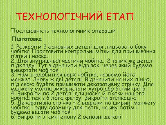 Технологічний етап. Послідовність технологічних операцій. Підготовка1. Розкроїти 2 основних деталі для лицьового боку чобітка Проставити контрольні мітки для пришивання п’ятки і носка.2. Для внутрішньої частини чобітка 2 таких же деталі підкладу. Тут відзначити відрізок, через який будемо вивертати чобіток.3. Нам знадобиться верх чобітка, назвемо його манжет. Знову ж дві деталі. Відзначити на них лінію, під якою будете пришивати декоративну стрічку. Для манжету можна використати хутро або білий фетр.4. Викроїти по 2 деталі для носка й п’ятки нашого чобітка теж з білого фетру. Викроїти аплікацію5. Декоративна стрічка – 2 відрізки по ширині манжету чобітка і одну довжину для петлі, на яку потім і будемо вішати чобіток.6. Викроїти з синтепону 2 основні деталі 