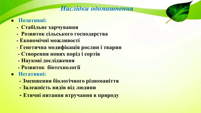 Наслідки одомашнення. Позитивні: - Стабільне харчування - Розвиток сільського господарства - Економічні можливості - Генетична модифікація рослин і тварин - Створення нових порід і сортів - Наукові дослідження - Розвиток біотехнологіїНегативні: - Зменшення біологічного різноманіття - Залежність видів від людини - Етичні питання втручання в природу