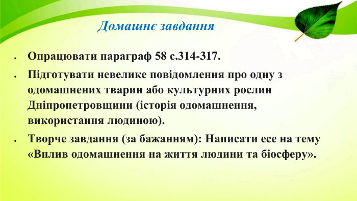 Домашнє завдання Опрацювати параграф 58 с.314-317. Підготувати невелике повідомлення про одну з одомашнених тварин або культурних рослин Дніпропетровщини (історія одомашнення, використання людиною). Творче завдання (за бажанням): Написати есе на тему «Вплив одомашнення на життя людини та біосферу».