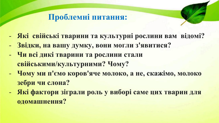 Проблемні питання: Які свійські тварини та культурні рослини вам відомі?Звідки, на вашу думку, вони могли з'явитися? Чи всі дикі тварини та рослини стали свійськими/культурними? Чому?Чому ми п'ємо коров'яче молоко, а не, скажімо, молоко зебри чи слона? Які фактори зіграли роль у виборі саме цих тварин для одомашнення?