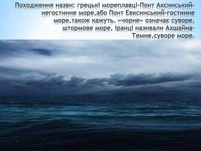 Походження назви: грецькі мореплавці-Понт Аксинський-негостинне море,або Понт Евксинський-гостинне море,також кажуть. «чорне» означає суворе,штормове море, іранці називали Ахшайна- Темне,суворе море.